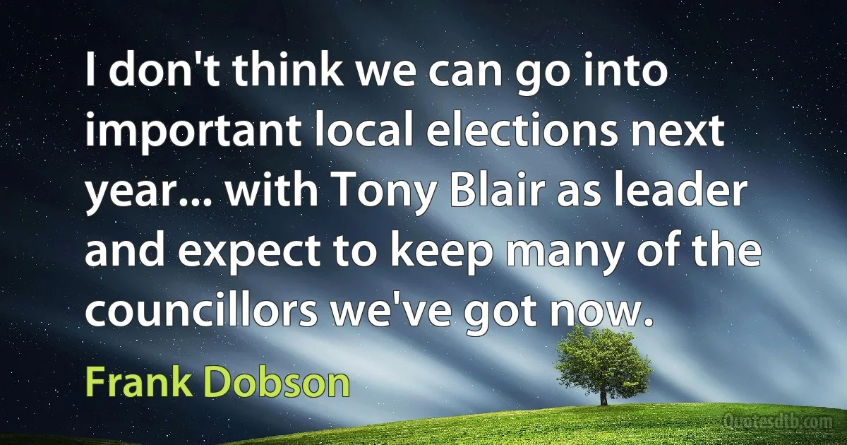 I don't think we can go into important local elections next year... with Tony Blair as leader and expect to keep many of the councillors we've got now. (Frank Dobson)