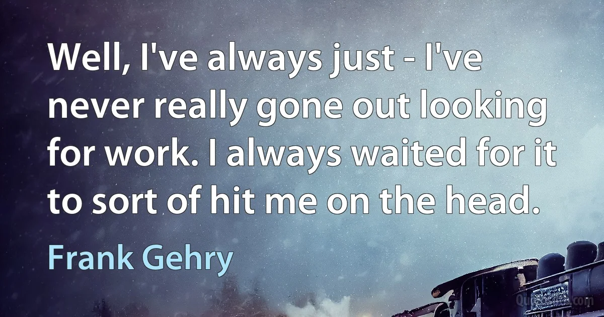 Well, I've always just - I've never really gone out looking for work. I always waited for it to sort of hit me on the head. (Frank Gehry)