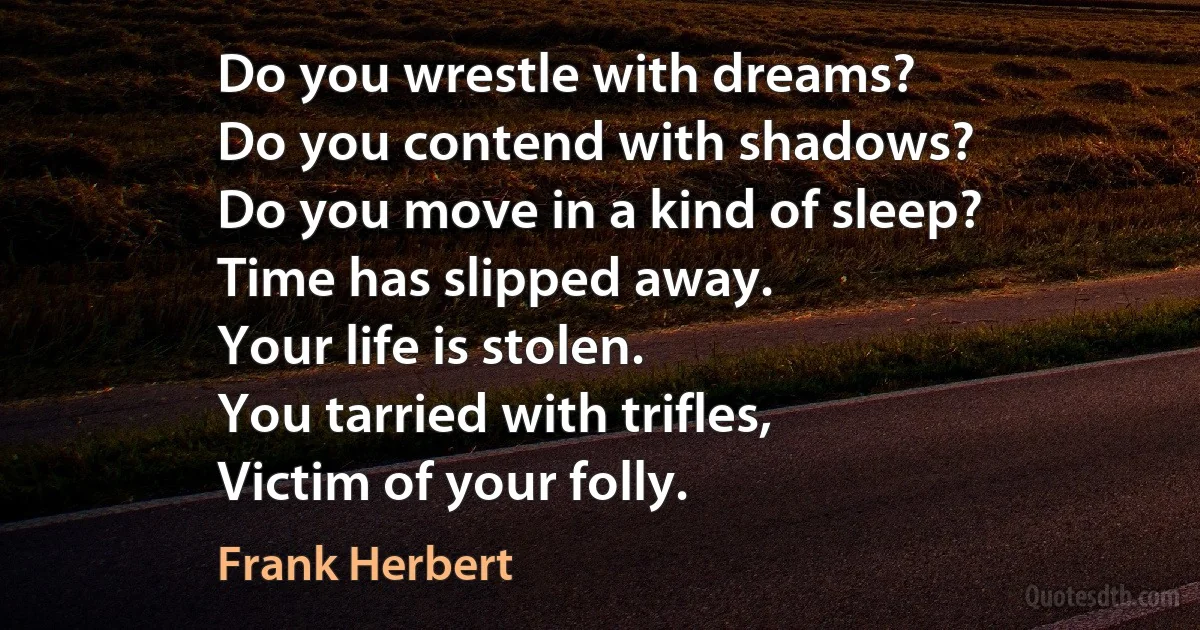 Do you wrestle with dreams?
Do you contend with shadows?
Do you move in a kind of sleep?
Time has slipped away.
Your life is stolen.
You tarried with trifles,
Victim of your folly. (Frank Herbert)