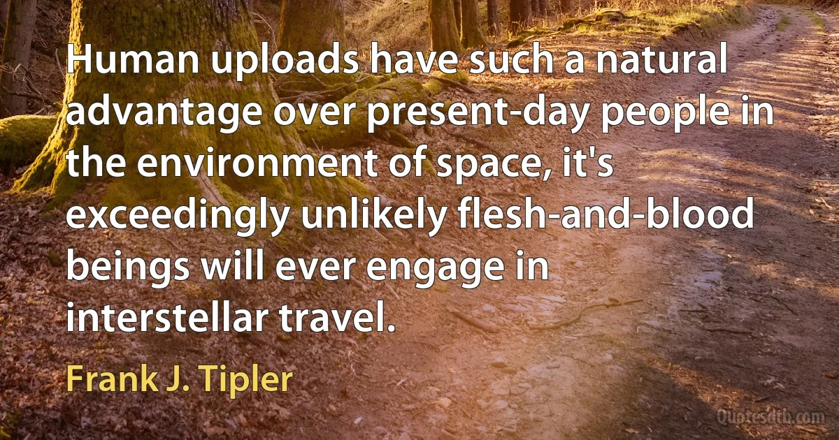 Human uploads have such a natural advantage over present-day people in the environment of space, it's exceedingly unlikely flesh-and-blood beings will ever engage in interstellar travel. (Frank J. Tipler)