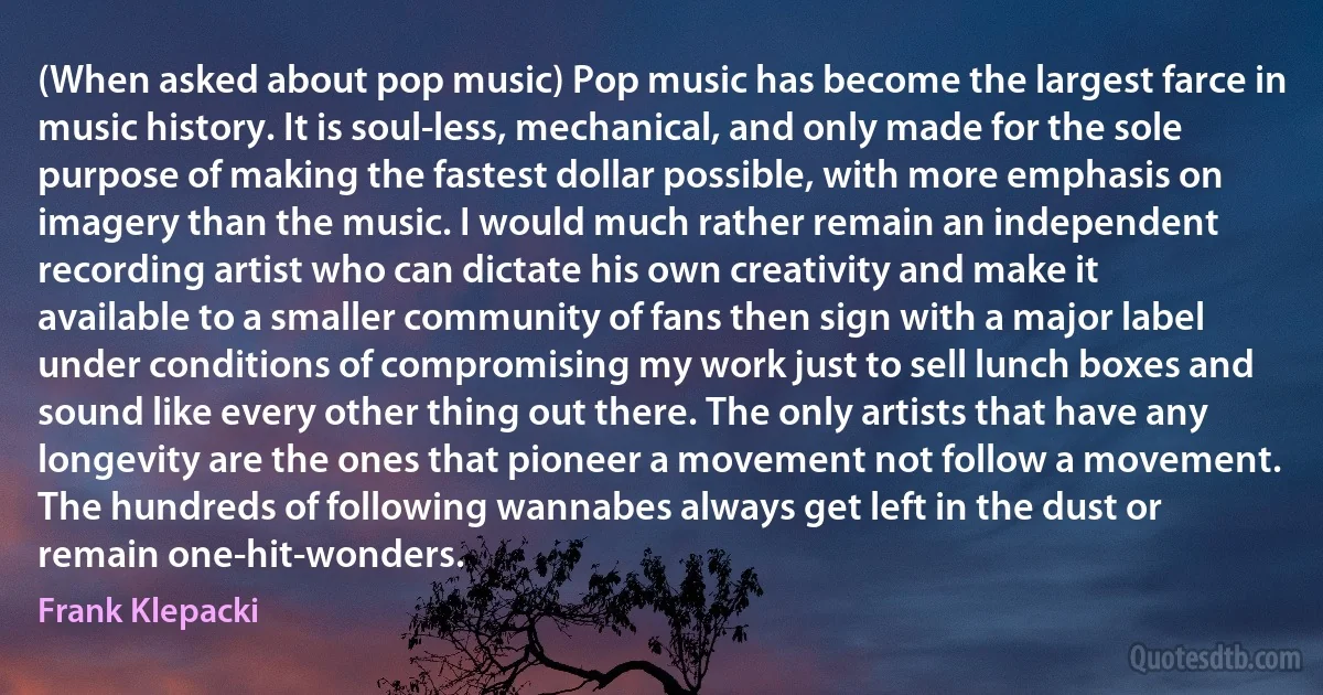 (When asked about pop music) Pop music has become the largest farce in music history. It is soul-less, mechanical, and only made for the sole purpose of making the fastest dollar possible, with more emphasis on imagery than the music. I would much rather remain an independent recording artist who can dictate his own creativity and make it available to a smaller community of fans then sign with a major label under conditions of compromising my work just to sell lunch boxes and sound like every other thing out there. The only artists that have any longevity are the ones that pioneer a movement not follow a movement. The hundreds of following wannabes always get left in the dust or remain one-hit-wonders. (Frank Klepacki)