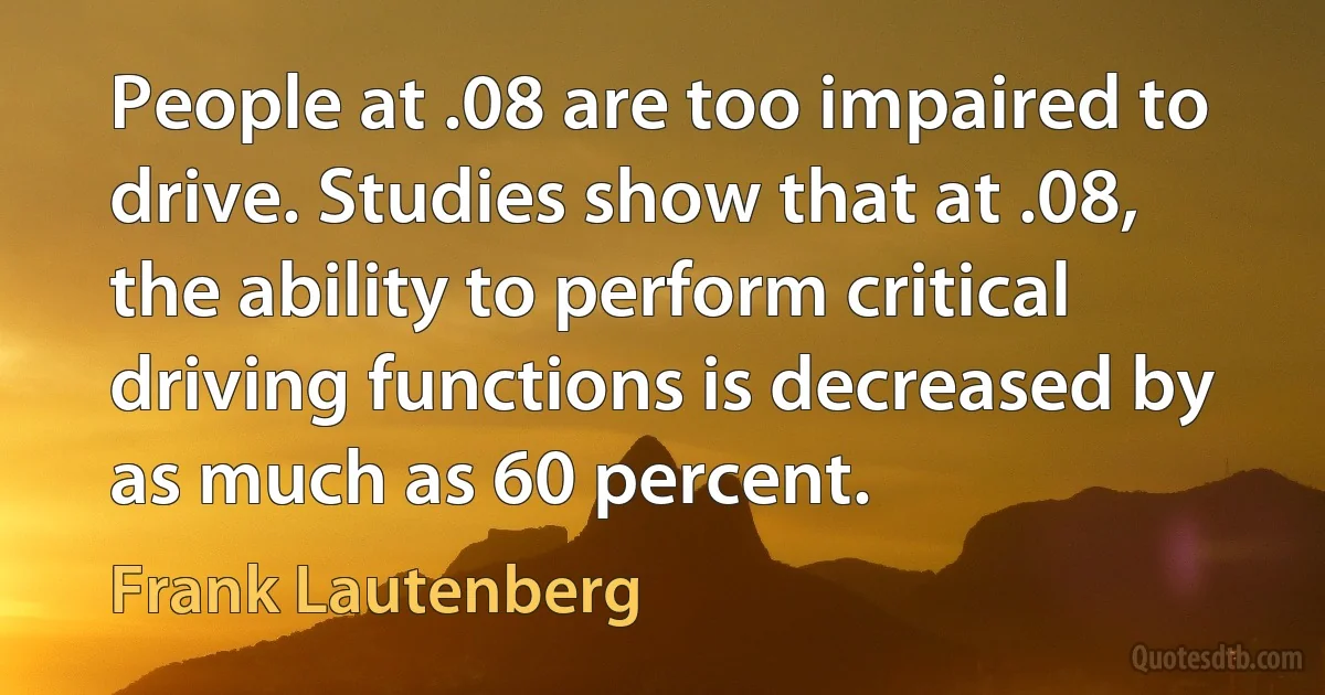 People at .08 are too impaired to drive. Studies show that at .08, the ability to perform critical driving functions is decreased by as much as 60 percent. (Frank Lautenberg)