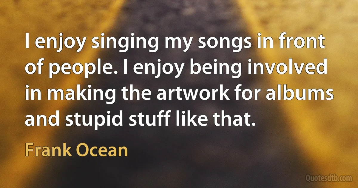 I enjoy singing my songs in front of people. I enjoy being involved in making the artwork for albums and stupid stuff like that. (Frank Ocean)