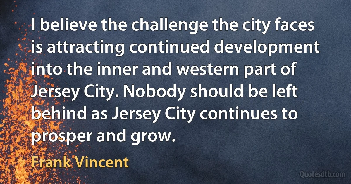 I believe the challenge the city faces is attracting continued development into the inner and western part of Jersey City. Nobody should be left behind as Jersey City continues to prosper and grow. (Frank Vincent)