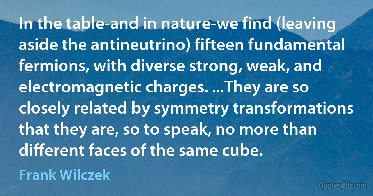 In the table-and in nature-we find (leaving aside the antineutrino) fifteen fundamental fermions, with diverse strong, weak, and electromagnetic charges. ...They are so closely related by symmetry transformations that they are, so to speak, no more than different faces of the same cube. (Frank Wilczek)