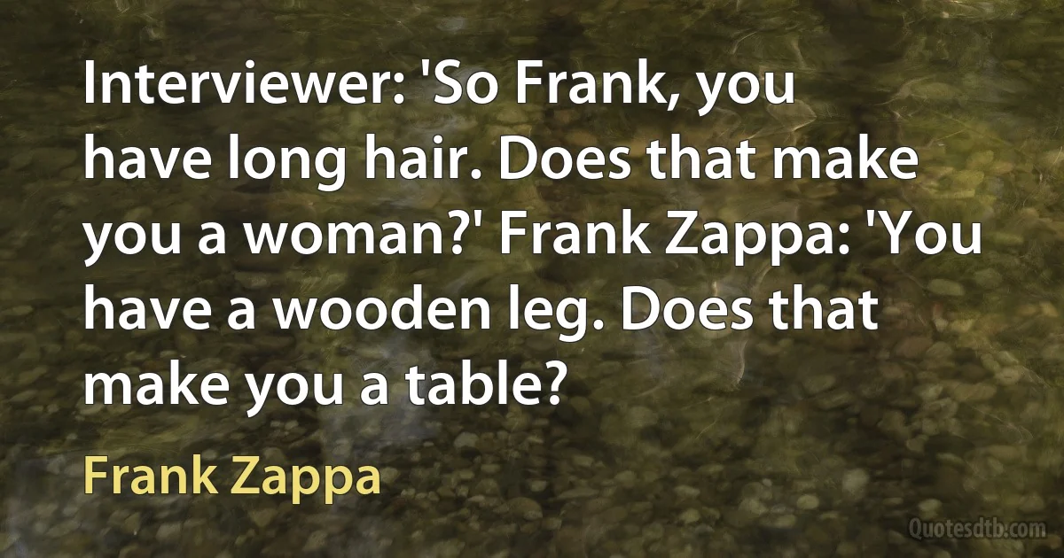 Interviewer: 'So Frank, you have long hair. Does that make you a woman?' Frank Zappa: 'You have a wooden leg. Does that make you a table? (Frank Zappa)