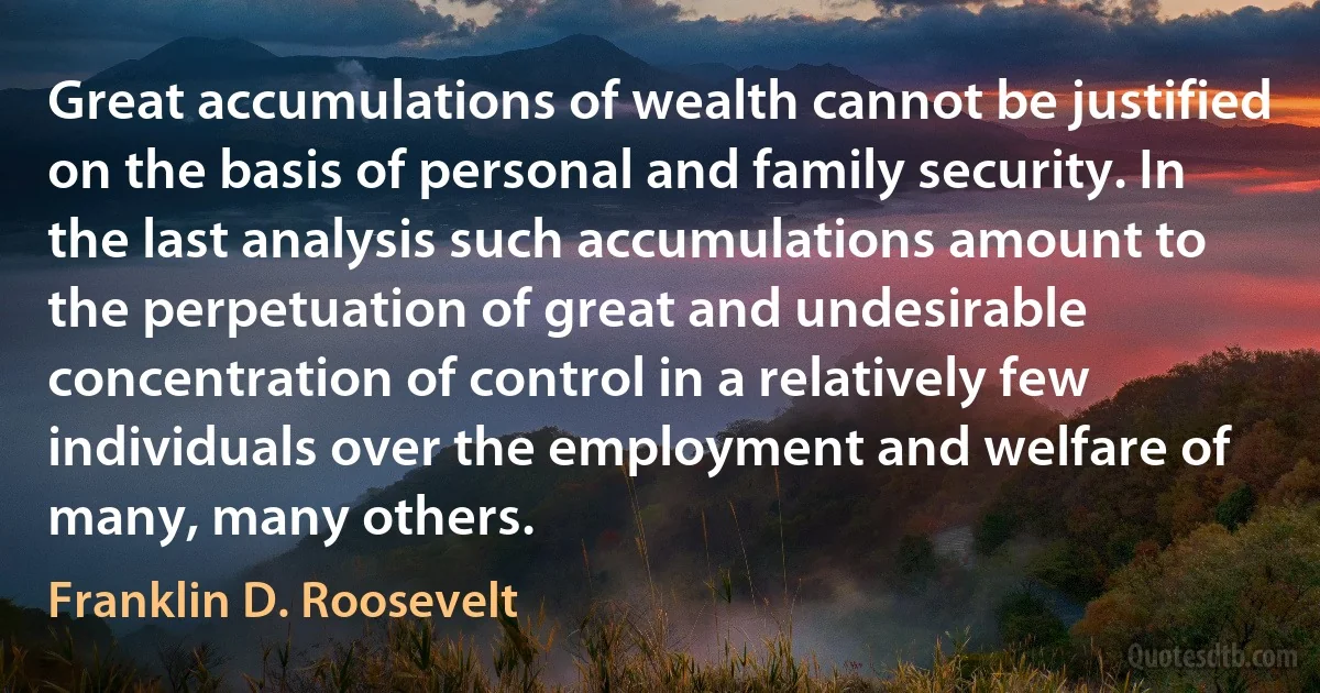 Great accumulations of wealth cannot be justified on the basis of personal and family security. In the last analysis such accumulations amount to the perpetuation of great and undesirable concentration of control in a relatively few individuals over the employment and welfare of many, many others. (Franklin D. Roosevelt)