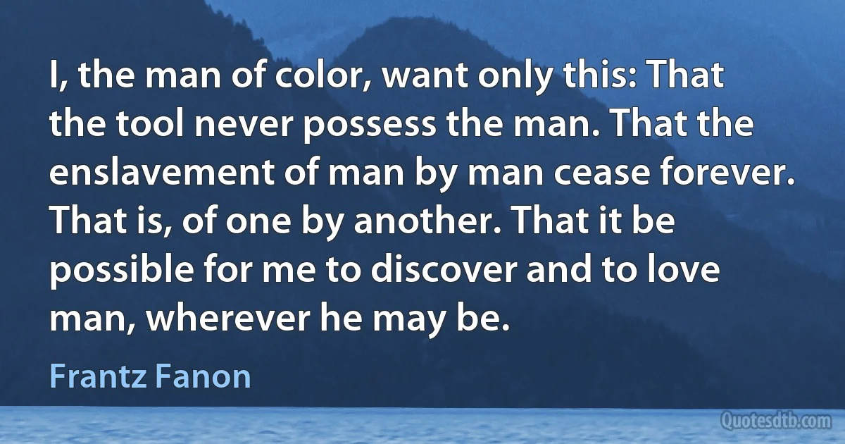 I, the man of color, want only this: That the tool never possess the man. That the enslavement of man by man cease forever. That is, of one by another. That it be possible for me to discover and to love man, wherever he may be. (Frantz Fanon)