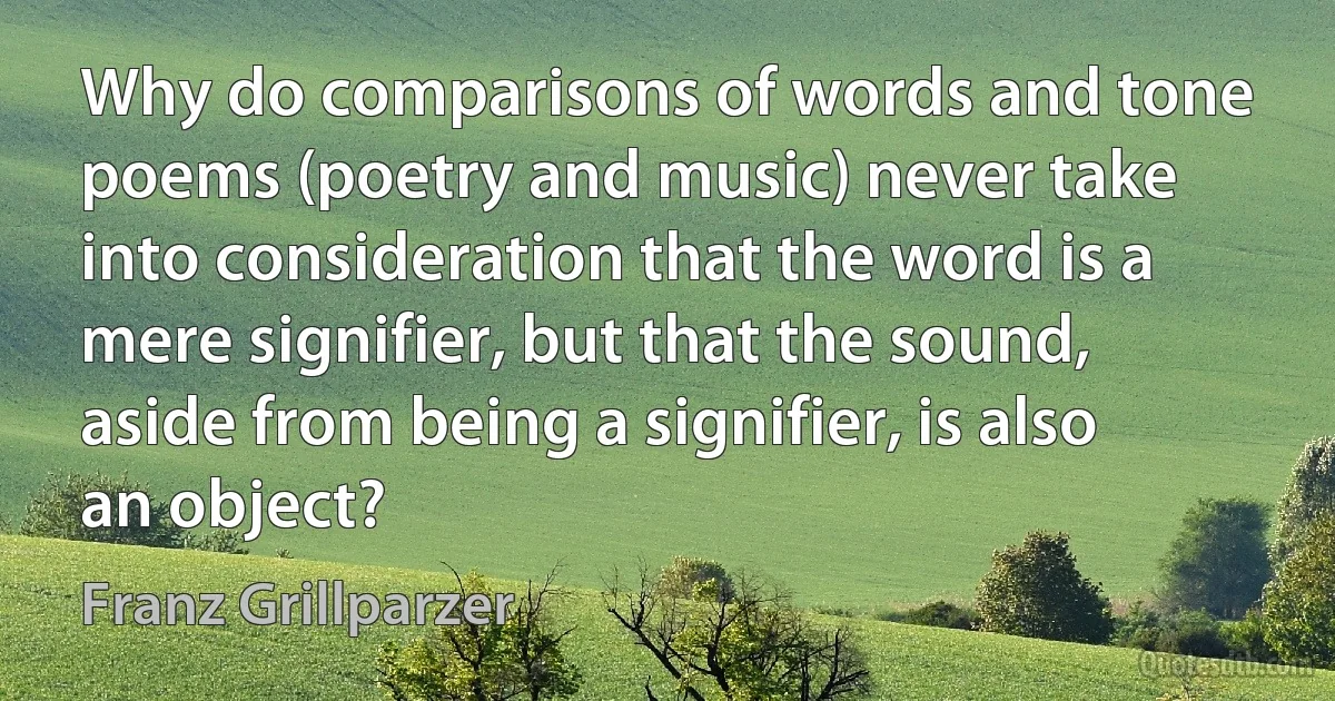 Why do comparisons of words and tone poems (poetry and music) never take into consideration that the word is a mere signifier, but that the sound, aside from being a signifier, is also an object? (Franz Grillparzer)