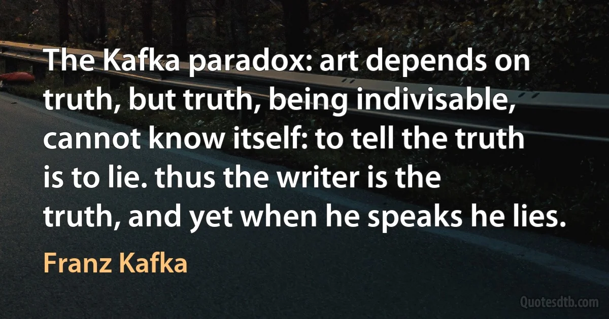 The Kafka paradox: art depends on truth, but truth, being indivisable, cannot know itself: to tell the truth is to lie. thus the writer is the truth, and yet when he speaks he lies. (Franz Kafka)