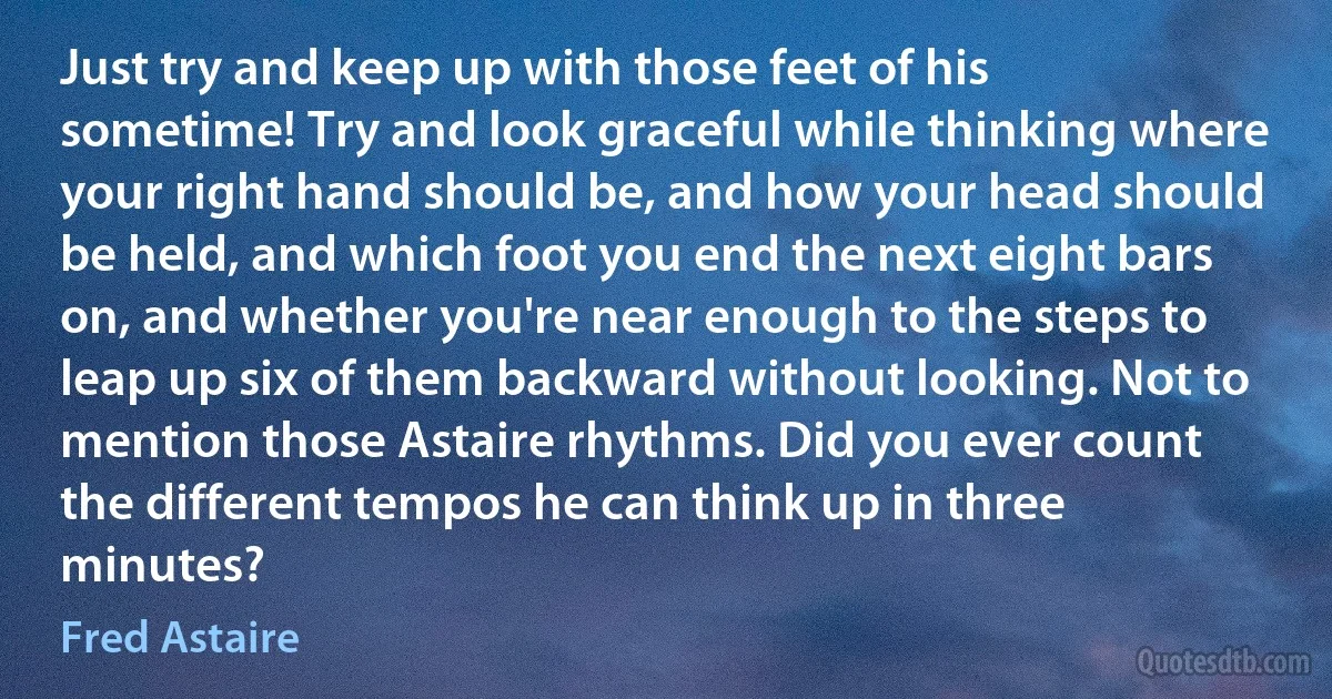 Just try and keep up with those feet of his sometime! Try and look graceful while thinking where your right hand should be, and how your head should be held, and which foot you end the next eight bars on, and whether you're near enough to the steps to leap up six of them backward without looking. Not to mention those Astaire rhythms. Did you ever count the different tempos he can think up in three minutes? (Fred Astaire)