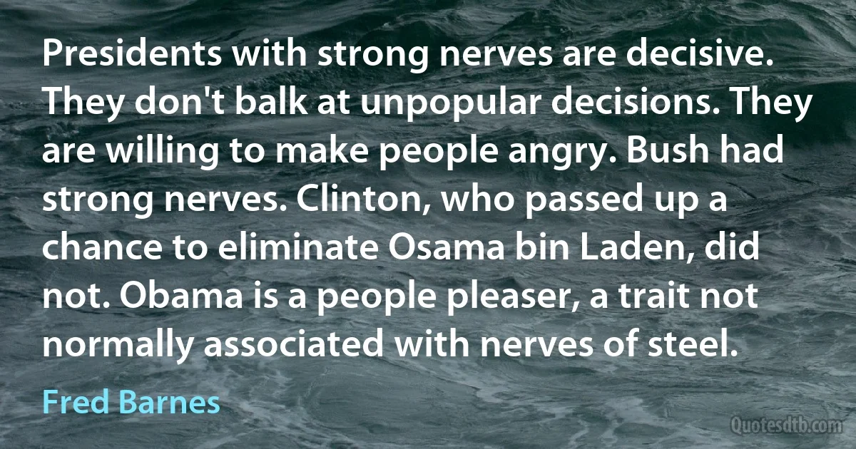 Presidents with strong nerves are decisive. They don't balk at unpopular decisions. They are willing to make people angry. Bush had strong nerves. Clinton, who passed up a chance to eliminate Osama bin Laden, did not. Obama is a people pleaser, a trait not normally associated with nerves of steel. (Fred Barnes)