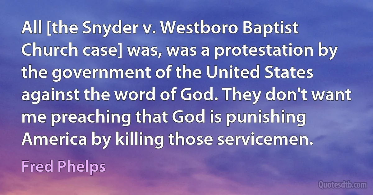 All [the Snyder v. Westboro Baptist Church case] was, was a protestation by the government of the United States against the word of God. They don't want me preaching that God is punishing America by killing those servicemen. (Fred Phelps)