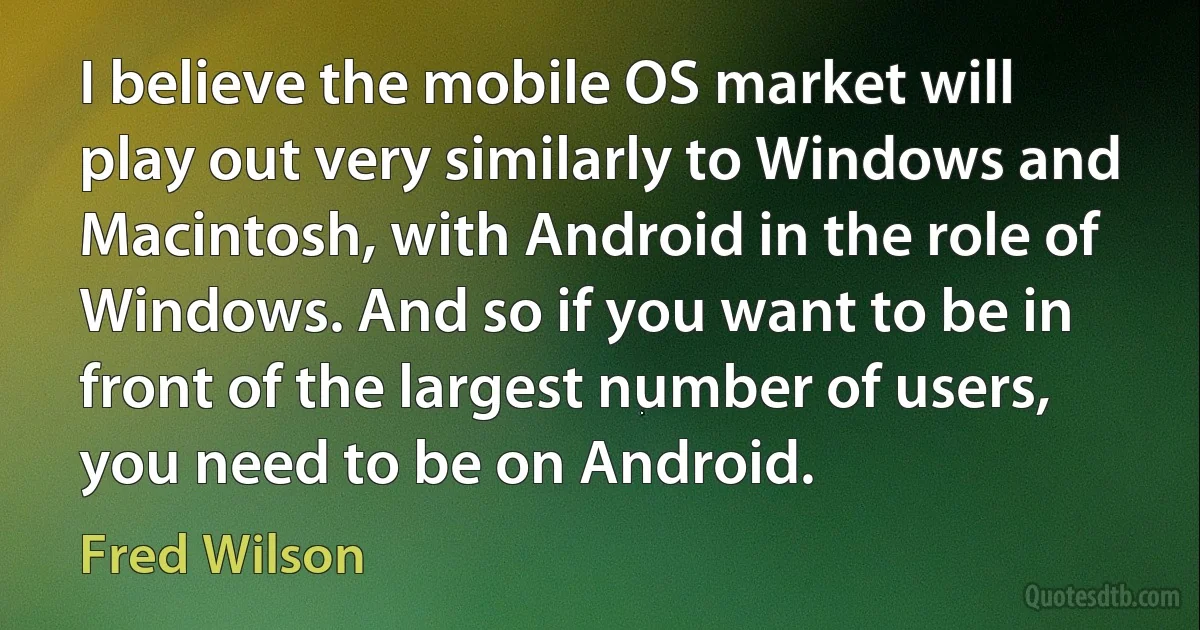 I believe the mobile OS market will play out very similarly to Windows and Macintosh, with Android in the role of Windows. And so if you want to be in front of the largest number of users, you need to be on Android. (Fred Wilson)