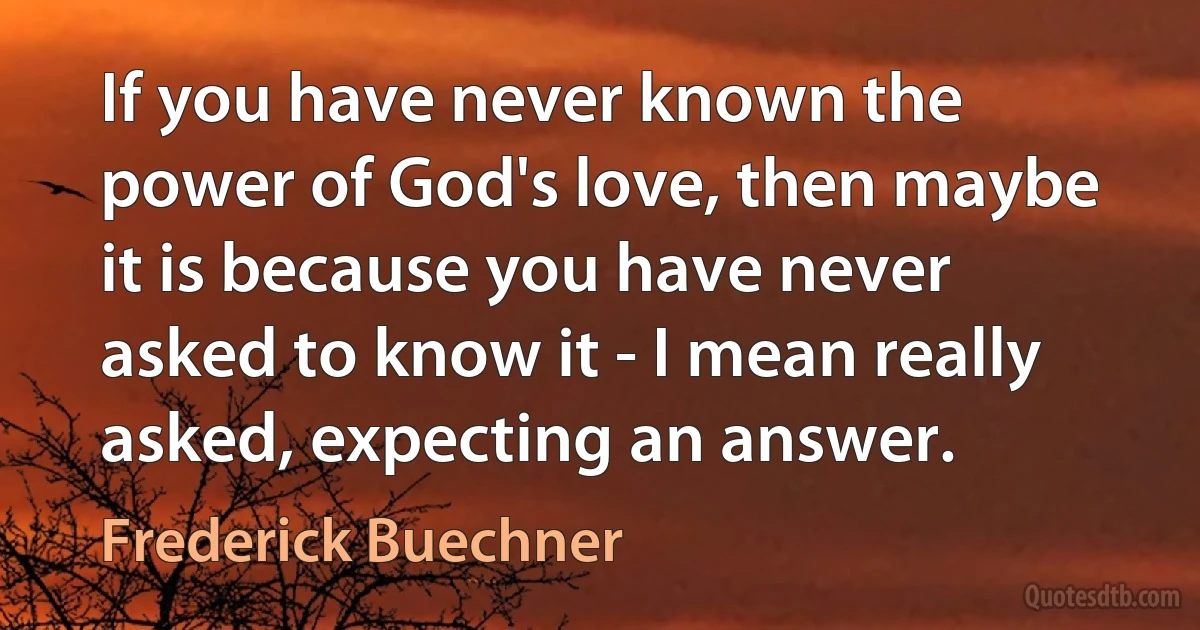 If you have never known the power of God's love, then maybe it is because you have never asked to know it - I mean really asked, expecting an answer. (Frederick Buechner)