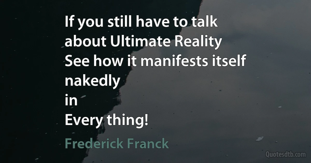 If you still have to talk
about Ultimate Reality
See how it manifests itself
nakedly
in
Every thing! (Frederick Franck)