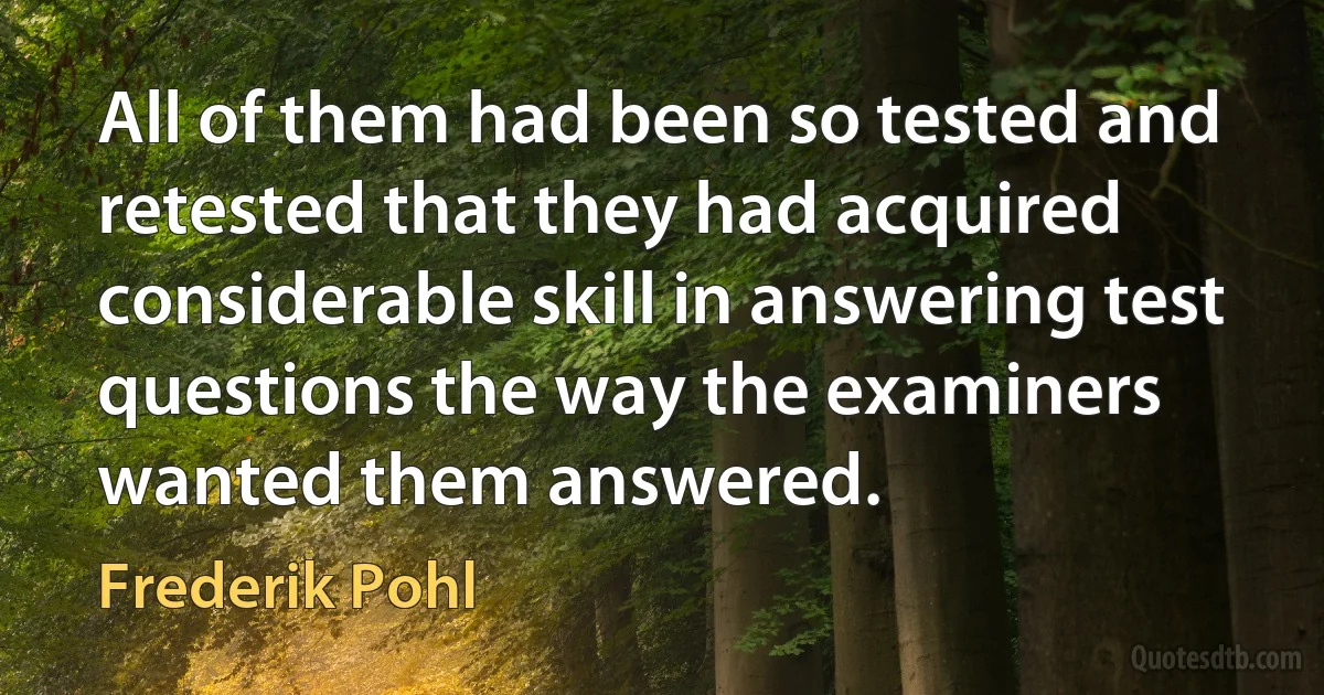 All of them had been so tested and retested that they had acquired considerable skill in answering test questions the way the examiners wanted them answered. (Frederik Pohl)