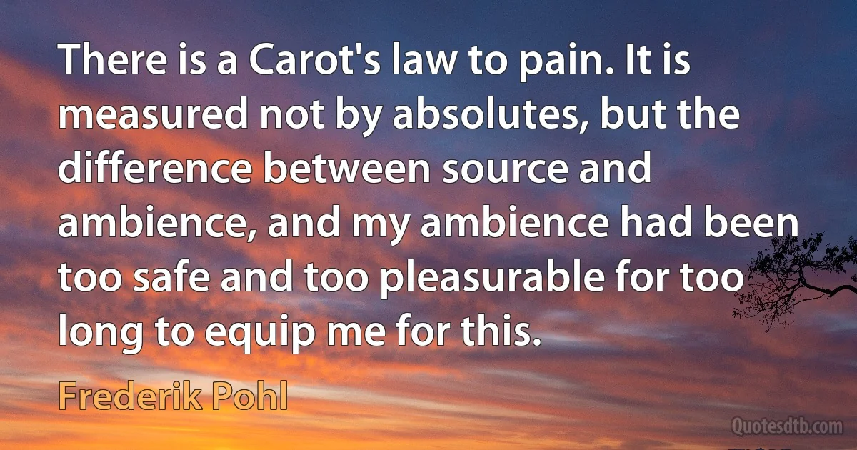 There is a Carot's law to pain. It is measured not by absolutes, but the difference between source and ambience, and my ambience had been too safe and too pleasurable for too long to equip me for this. (Frederik Pohl)