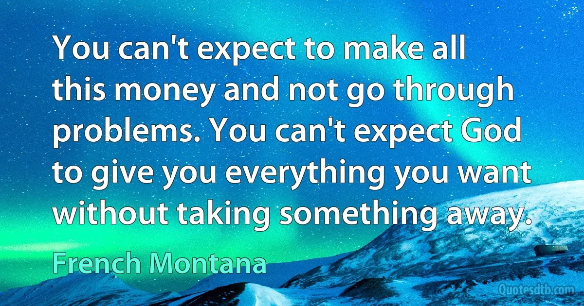 You can't expect to make all this money and not go through problems. You can't expect God to give you everything you want without taking something away. (French Montana)