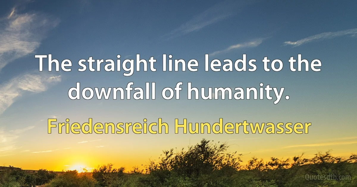 The straight line leads to the downfall of humanity. (Friedensreich Hundertwasser)