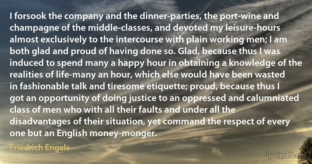 I forsook the company and the dinner-parties, the port-wine and champagne of the middle-classes, and devoted my leisure-hours almost exclusively to the intercourse with plain working men; I am both glad and proud of having done so. Glad, because thus I was induced to spend many a happy hour in obtaining a knowledge of the realities of life-many an hour, which else would have been wasted in fashionable talk and tiresome etiquette; proud, because thus I got an opportunity of doing justice to an oppressed and calumniated class of men who with all their faults and under all the disadvantages of their situation, yet command the respect of every one but an English money-monger. (Friedrich Engels)