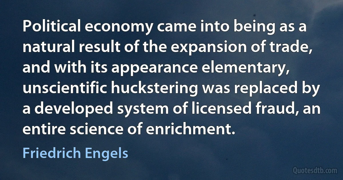 Political economy came into being as a natural result of the expansion of trade, and with its appearance elementary, unscientific huckstering was replaced by a developed system of licensed fraud, an entire science of enrichment. (Friedrich Engels)