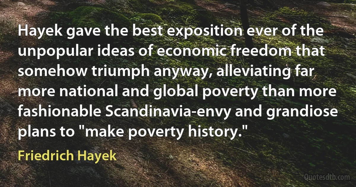 Hayek gave the best exposition ever of the unpopular ideas of economic freedom that somehow triumph anyway, alleviating far more national and global poverty than more fashionable Scandinavia-envy and grandiose plans to "make poverty history." (Friedrich Hayek)