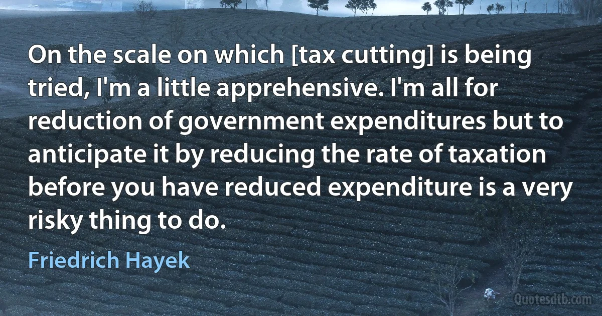 On the scale on which [tax cutting] is being tried, I'm a little apprehensive. I'm all for reduction of government expenditures but to anticipate it by reducing the rate of taxation before you have reduced expenditure is a very risky thing to do. (Friedrich Hayek)