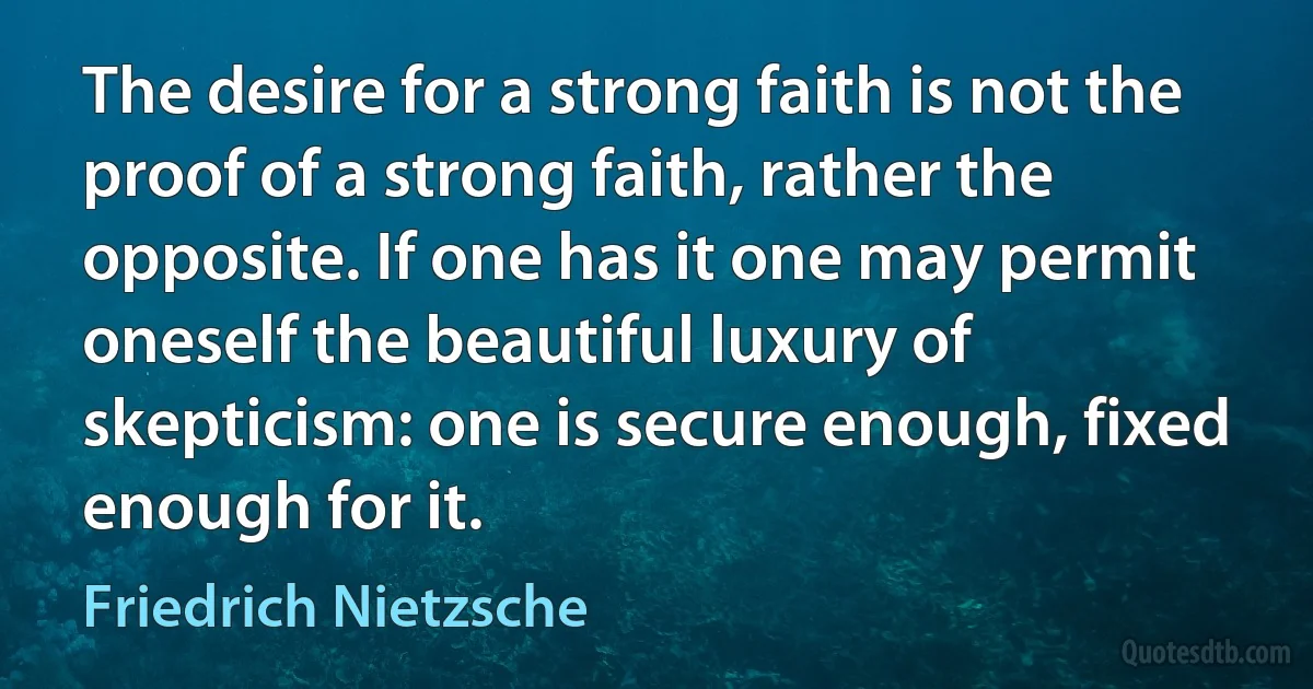 The desire for a strong faith is not the proof of a strong faith, rather the opposite. If one has it one may permit oneself the beautiful luxury of skepticism: one is secure enough, fixed enough for it. (Friedrich Nietzsche)