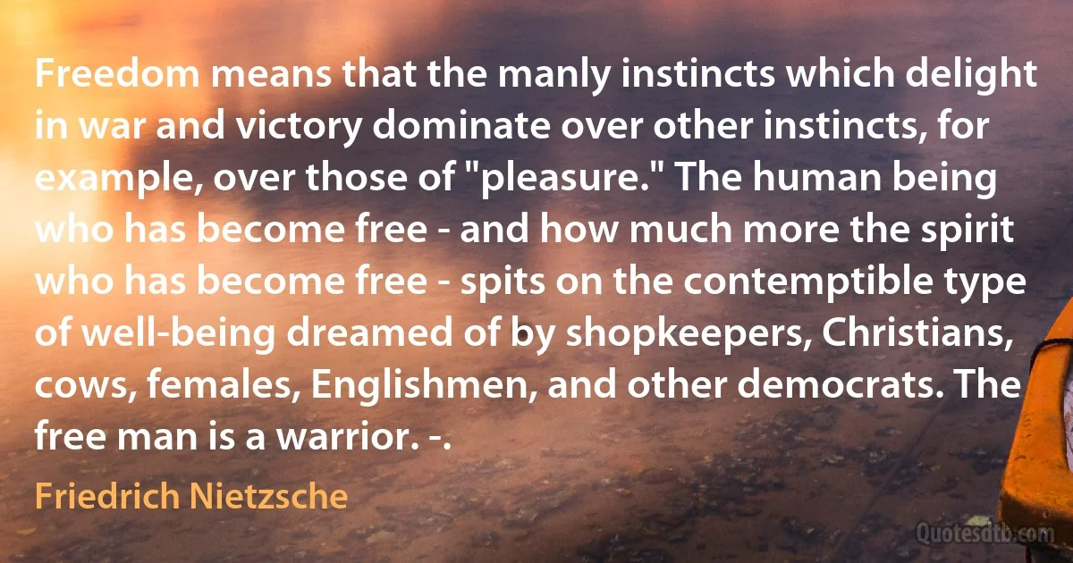 Freedom means that the manly instincts which delight in war and victory dominate over other instincts, for example, over those of "pleasure." The human being who has become free - and how much more the spirit who has become free - spits on the contemptible type of well-being dreamed of by shopkeepers, Christians, cows, females, Englishmen, and other democrats. The free man is a warrior. -. (Friedrich Nietzsche)