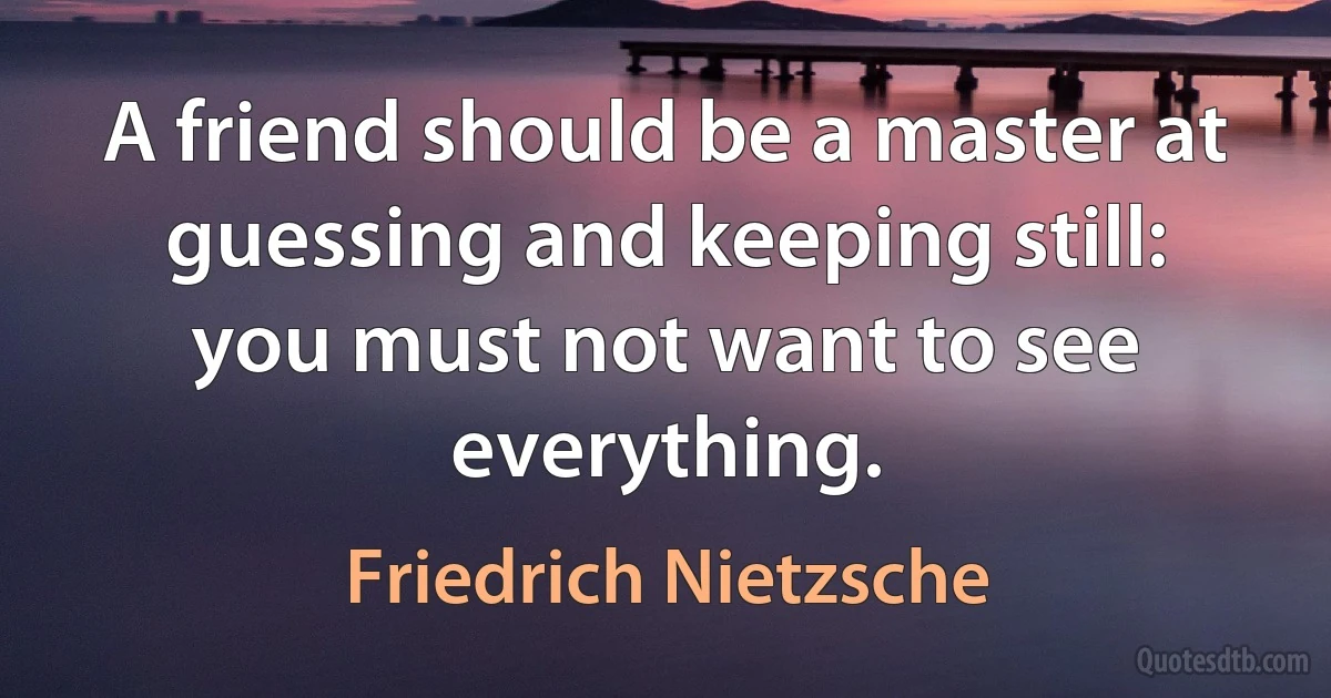 A friend should be a master at guessing and keeping still: you must not want to see everything. (Friedrich Nietzsche)