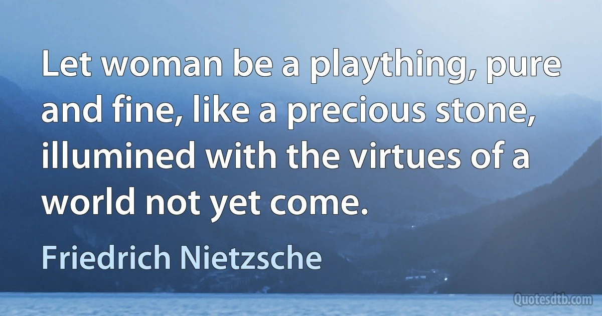 Let woman be a plaything, pure and fine, like a precious stone, illumined with the virtues of a world not yet come. (Friedrich Nietzsche)