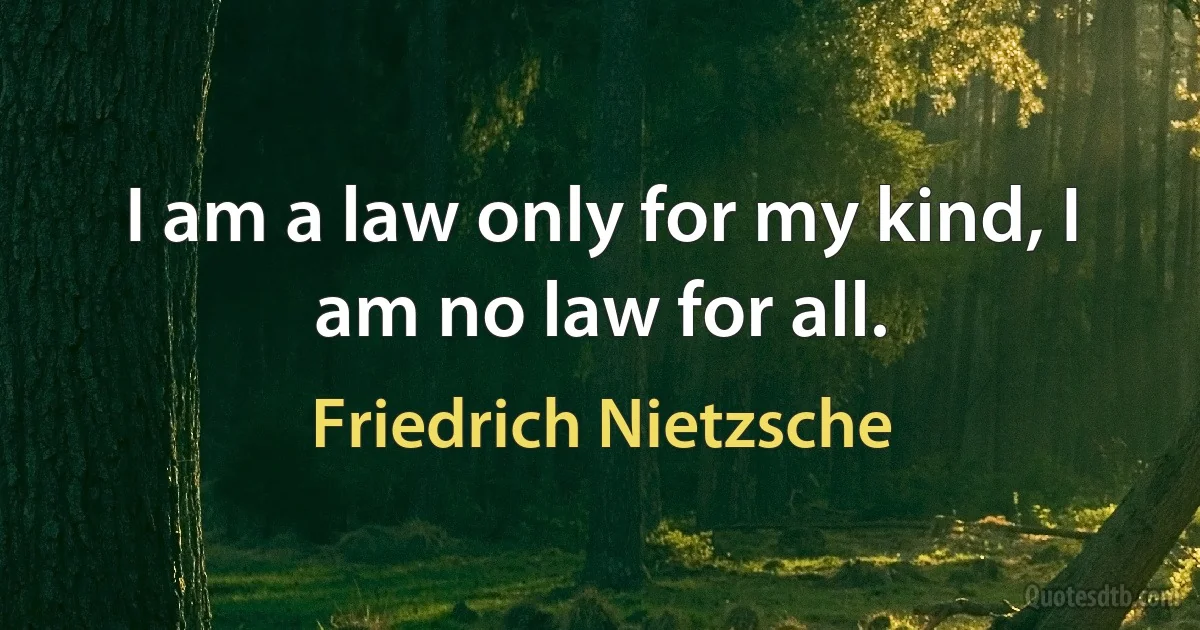 I am a law only for my kind, I am no law for all. (Friedrich Nietzsche)