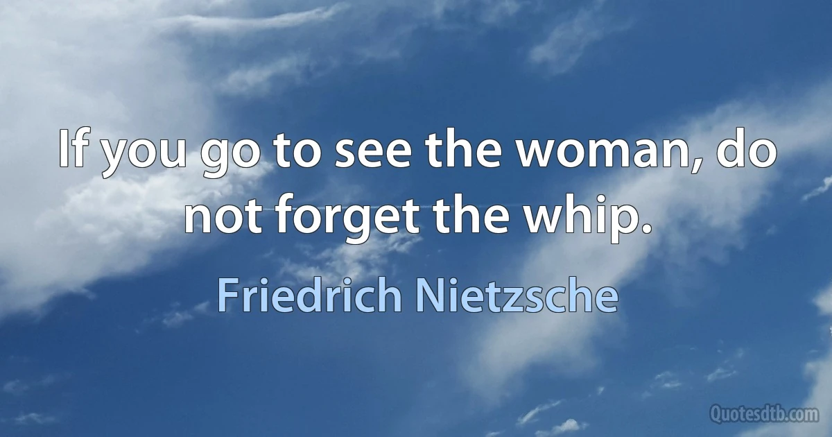 If you go to see the woman, do not forget the whip. (Friedrich Nietzsche)