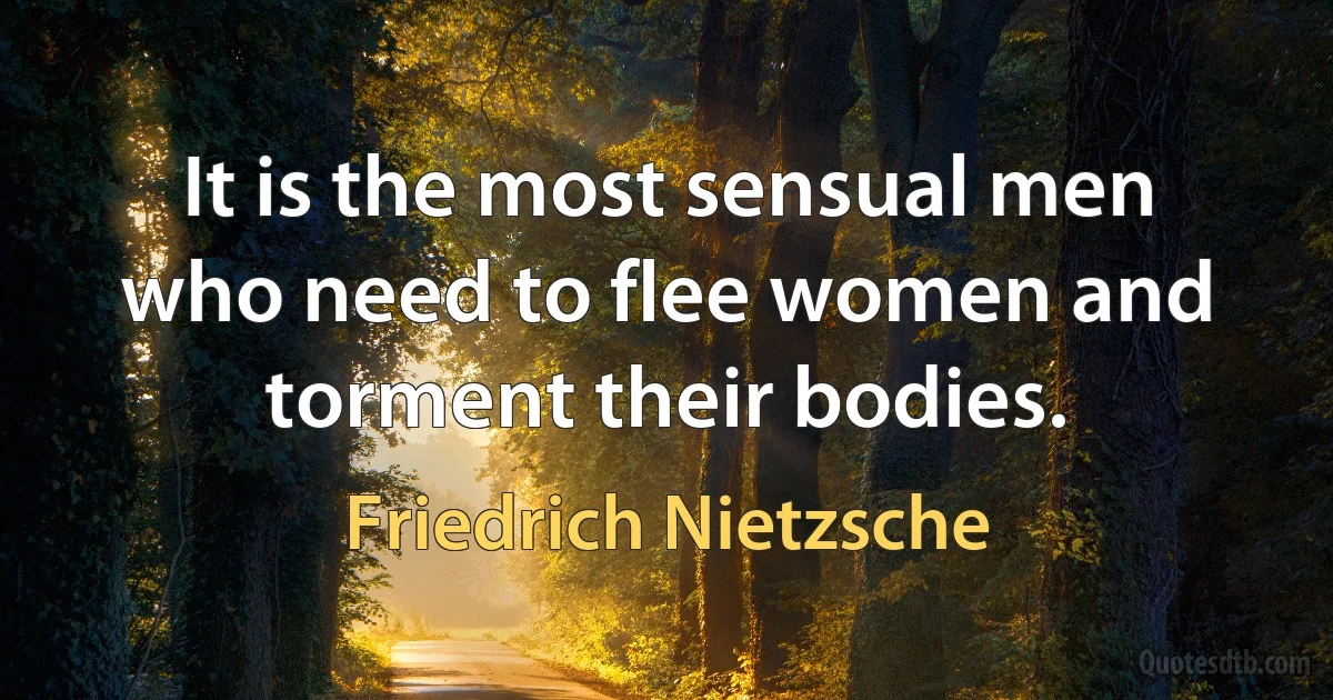 It is the most sensual men who need to flee women and torment their bodies. (Friedrich Nietzsche)