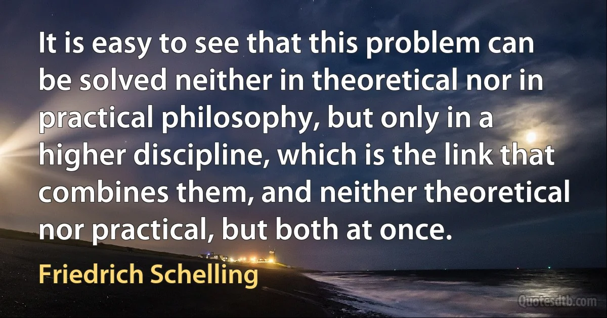 It is easy to see that this problem can be solved neither in theoretical nor in practical philosophy, but only in a higher discipline, which is the link that combines them, and neither theoretical nor practical, but both at once. (Friedrich Schelling)