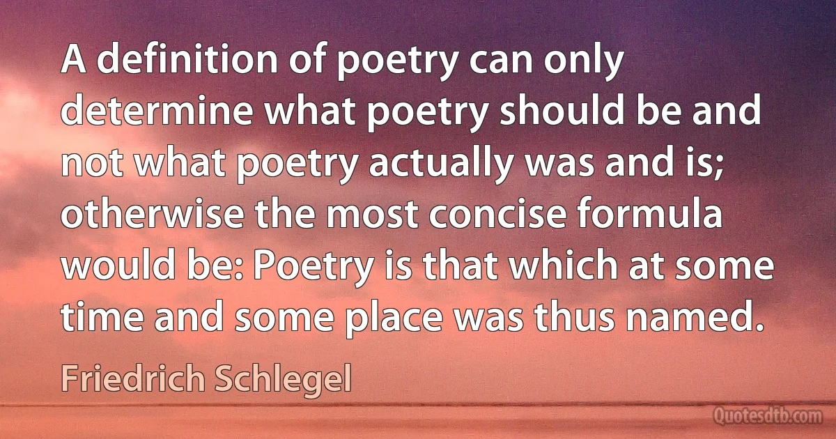 A definition of poetry can only determine what poetry should be and not what poetry actually was and is; otherwise the most concise formula would be: Poetry is that which at some time and some place was thus named. (Friedrich Schlegel)