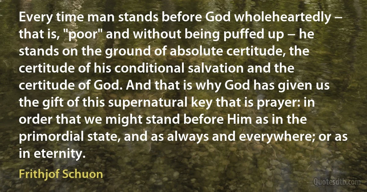 Every time man stands before God wholeheartedly − that is, "poor" and without being puffed up − he stands on the ground of absolute certitude, the certitude of his conditional salvation and the certitude of God. And that is why God has given us the gift of this supernatural key that is prayer: in order that we might stand before Him as in the primordial state, and as always and everywhere; or as in eternity. (Frithjof Schuon)