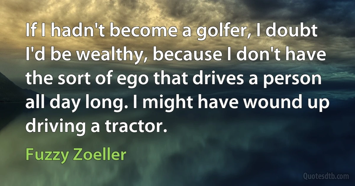 If I hadn't become a golfer, I doubt I'd be wealthy, because I don't have the sort of ego that drives a person all day long. I might have wound up driving a tractor. (Fuzzy Zoeller)