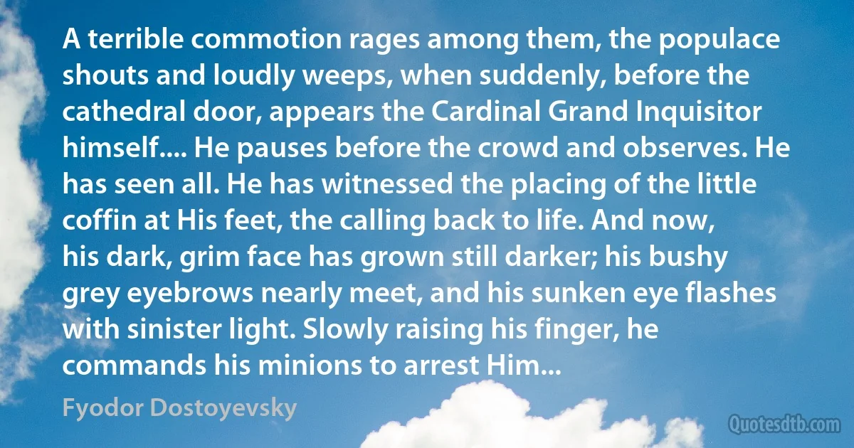 A terrible commotion rages among them, the populace shouts and loudly weeps, when suddenly, before the cathedral door, appears the Cardinal Grand Inquisitor himself.... He pauses before the crowd and observes. He has seen all. He has witnessed the placing of the little coffin at His feet, the calling back to life. And now, his dark, grim face has grown still darker; his bushy grey eyebrows nearly meet, and his sunken eye flashes with sinister light. Slowly raising his finger, he commands his minions to arrest Him... (Fyodor Dostoyevsky)