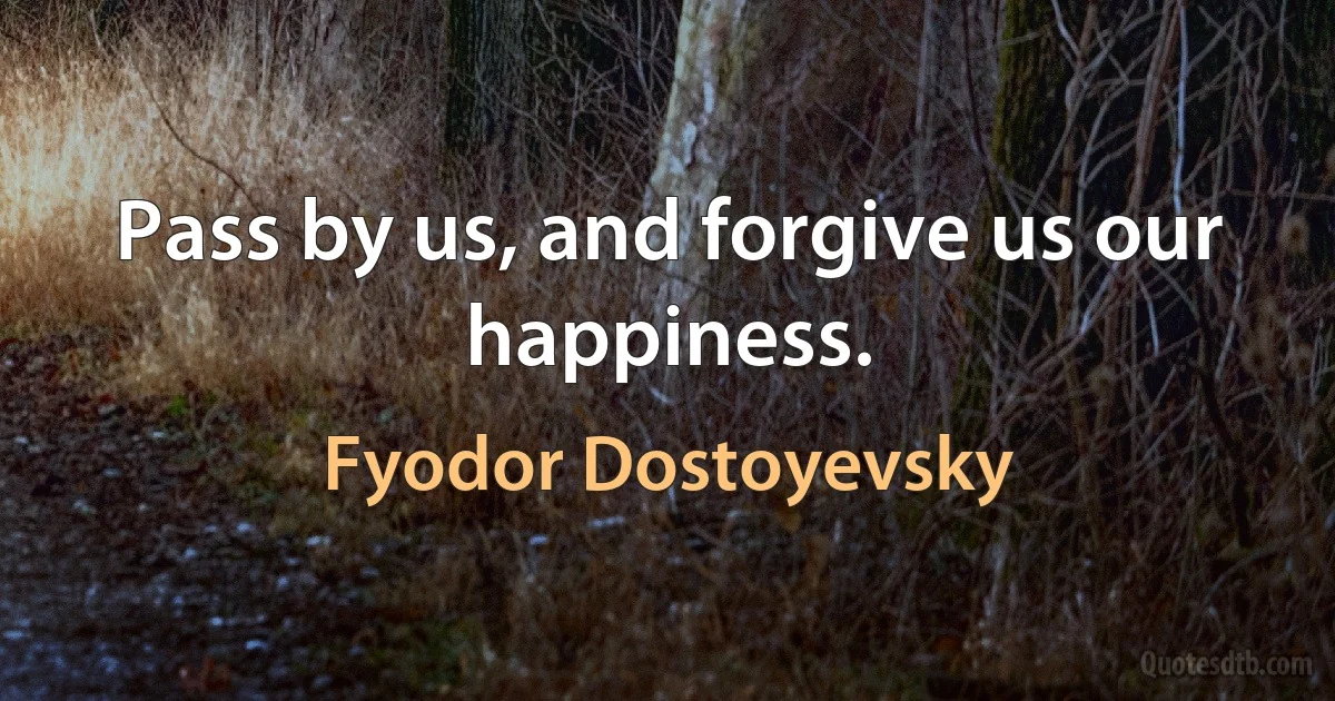 Pass by us, and forgive us our happiness. (Fyodor Dostoyevsky)