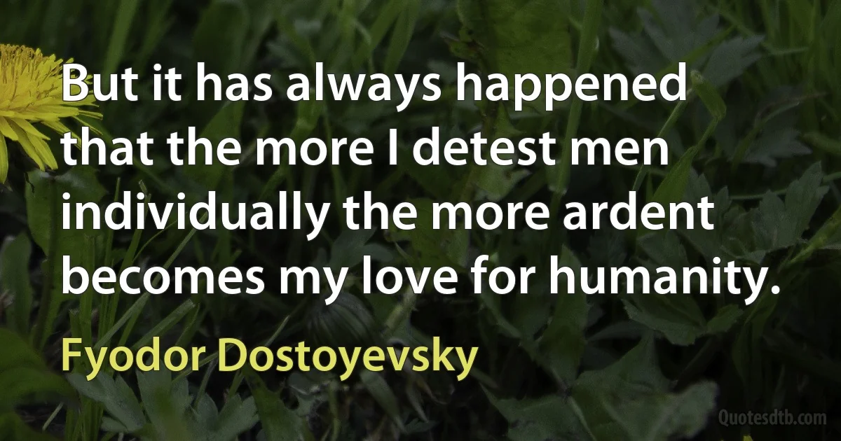 But it has always happened that the more I detest men individually the more ardent becomes my love for humanity. (Fyodor Dostoyevsky)