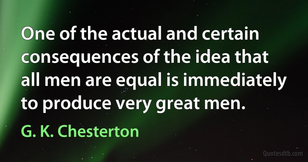 One of the actual and certain consequences of the idea that all men are equal is immediately to produce very great men. (G. K. Chesterton)