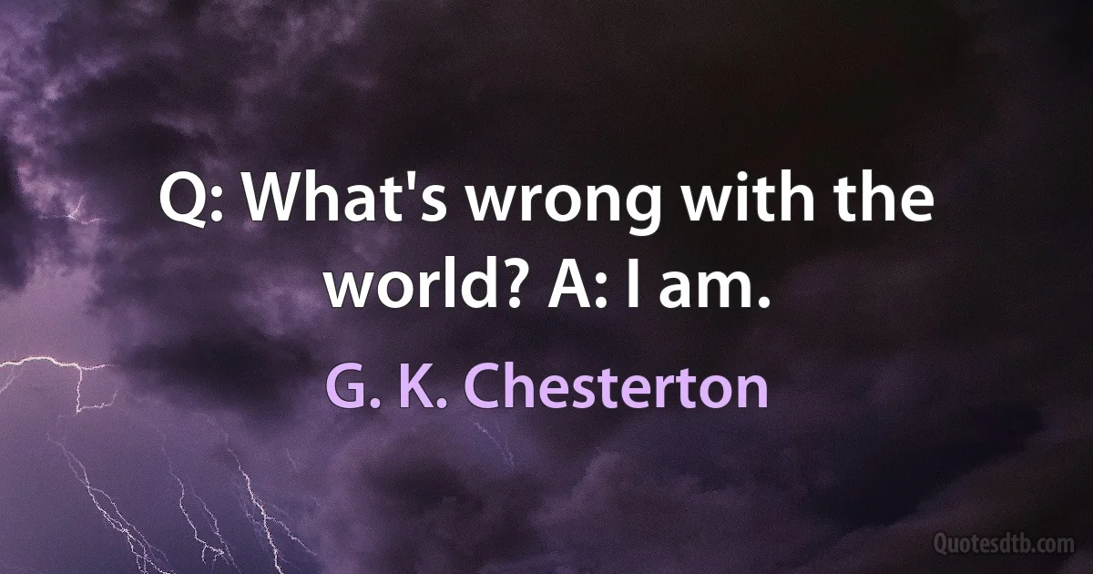 Q: What's wrong with the world? A: I am. (G. K. Chesterton)