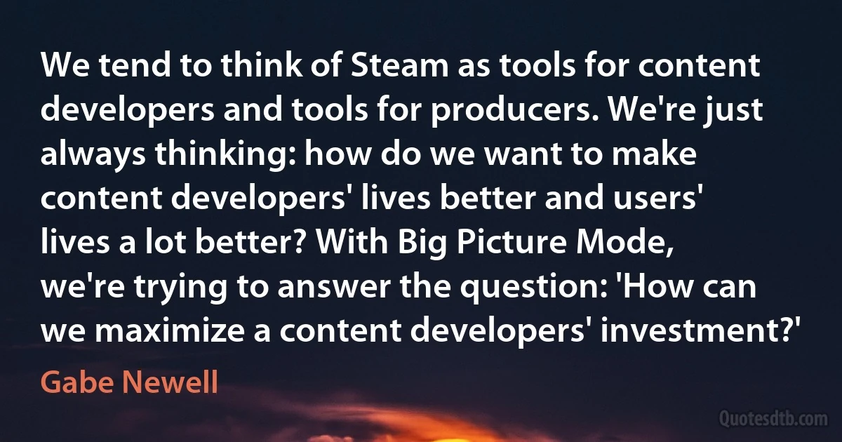 We tend to think of Steam as tools for content developers and tools for producers. We're just always thinking: how do we want to make content developers' lives better and users' lives a lot better? With Big Picture Mode, we're trying to answer the question: 'How can we maximize a content developers' investment?' (Gabe Newell)