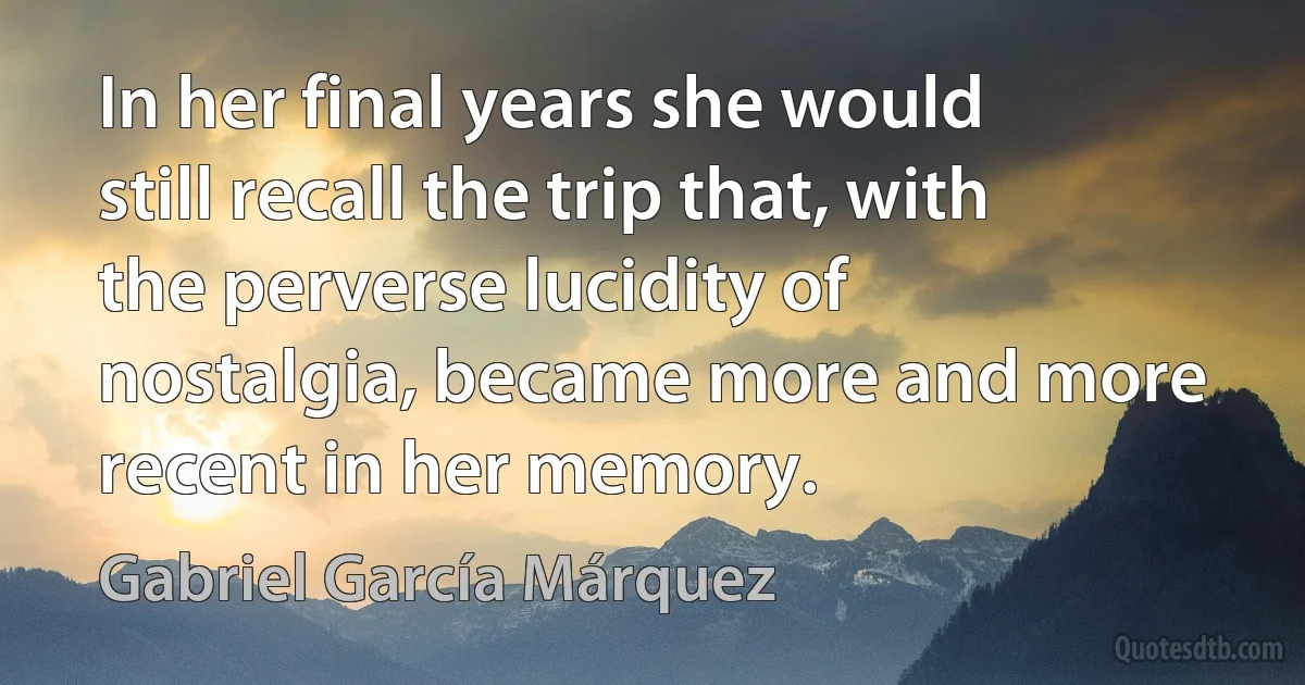 In her final years she would still recall the trip that, with the perverse lucidity of nostalgia, became more and more recent in her memory. (Gabriel García Márquez)