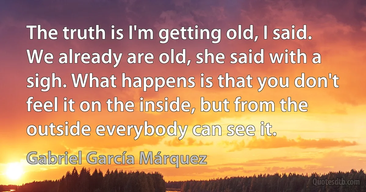 The truth is I'm getting old, I said. We already are old, she said with a sigh. What happens is that you don't feel it on the inside, but from the outside everybody can see it. (Gabriel García Márquez)