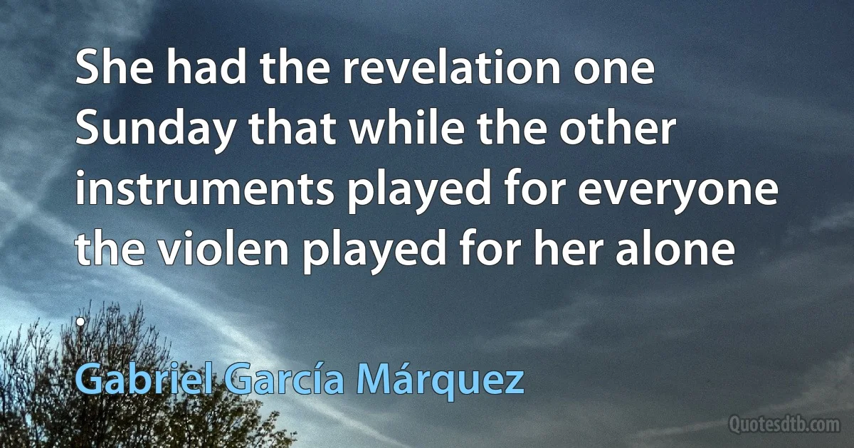 She had the revelation one Sunday that while the other instruments played for everyone the violen played for her alone . (Gabriel García Márquez)