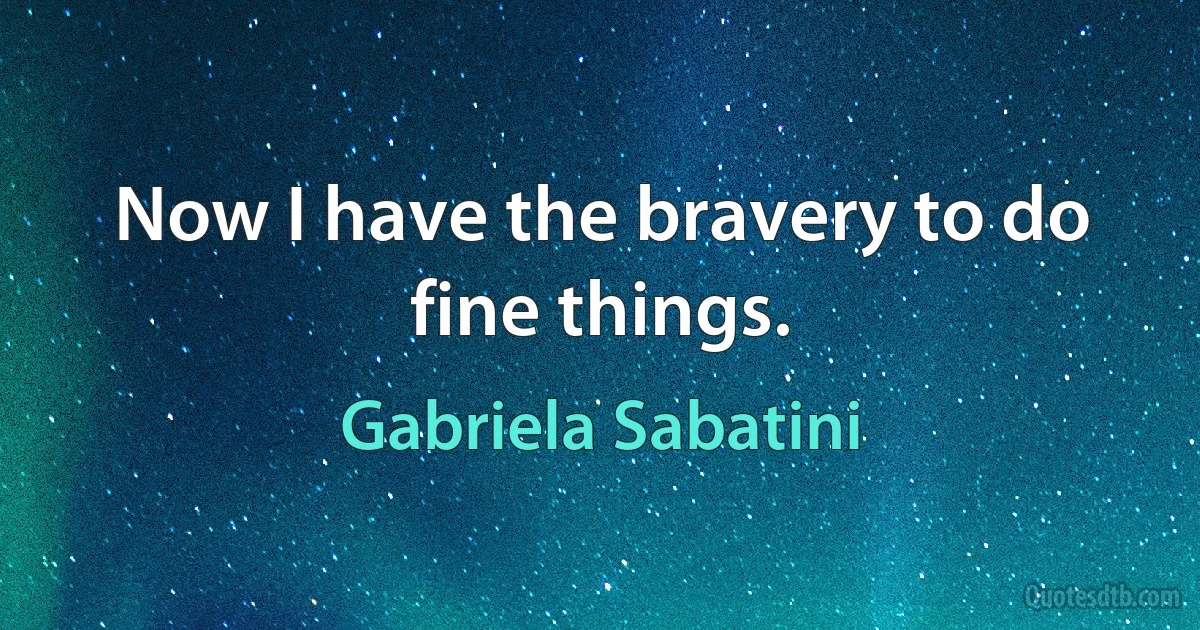 Now I have the bravery to do fine things. (Gabriela Sabatini)