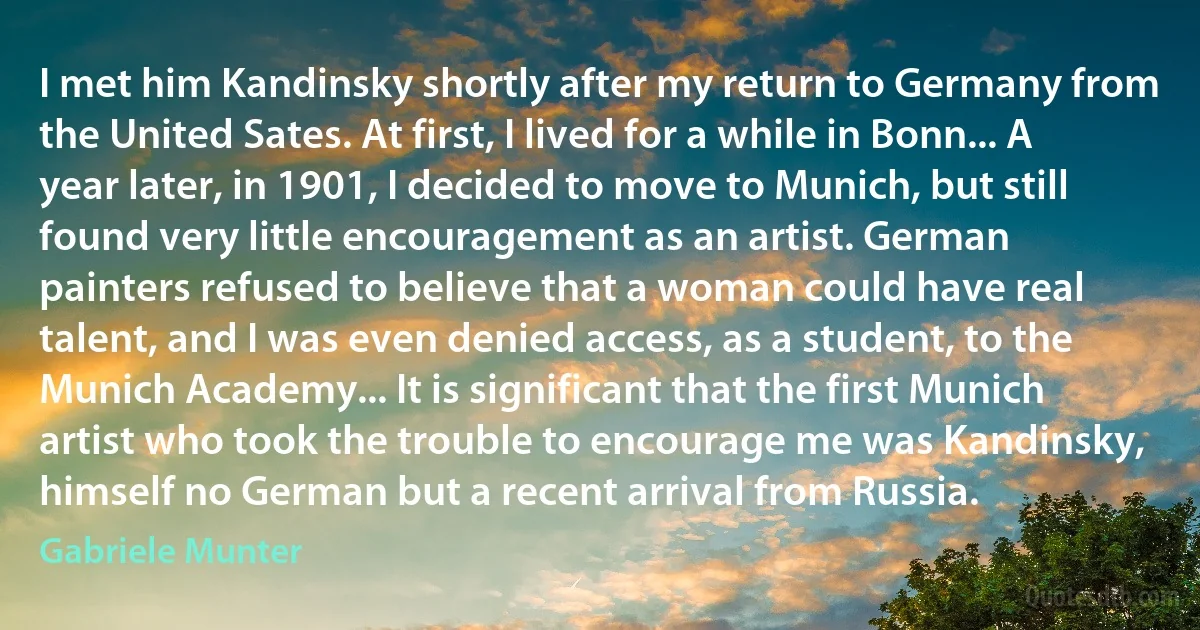 I met him Kandinsky shortly after my return to Germany from the United Sates. At first, I lived for a while in Bonn... A year later, in 1901, I decided to move to Munich, but still found very little encouragement as an artist. German painters refused to believe that a woman could have real talent, and I was even denied access, as a student, to the Munich Academy... It is significant that the first Munich artist who took the trouble to encourage me was Kandinsky, himself no German but a recent arrival from Russia. (Gabriele Munter)